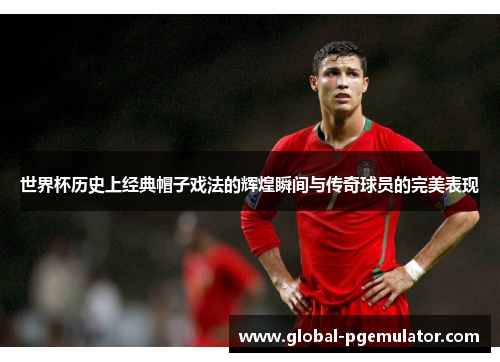世界杯历史上经典帽子戏法的辉煌瞬间与传奇球员的完美表现
