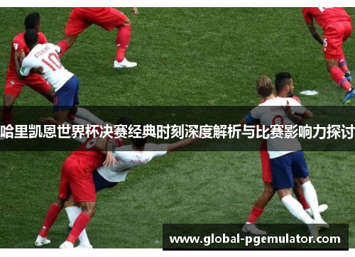 哈里凯恩世界杯决赛经典时刻深度解析与比赛影响力探讨