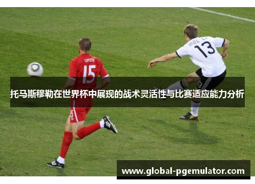 托马斯穆勒在世界杯中展现的战术灵活性与比赛适应能力分析