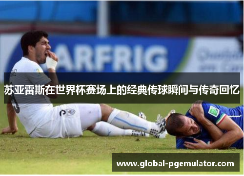 苏亚雷斯在世界杯赛场上的经典传球瞬间与传奇回忆