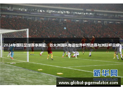 2024年国际足球赛事展望：各大洲强队角逐世界杯预选赛与洲际杯荣耀