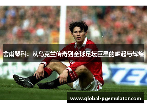 舍甫琴科：从乌克兰传奇到全球足坛巨星的崛起与辉煌