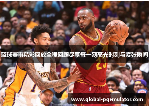 篮球赛事精彩回放全程回顾尽享每一刻高光时刻与紧张瞬间