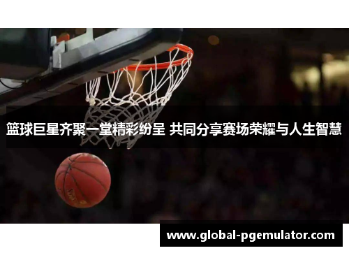 篮球巨星齐聚一堂精彩纷呈 共同分享赛场荣耀与人生智慧