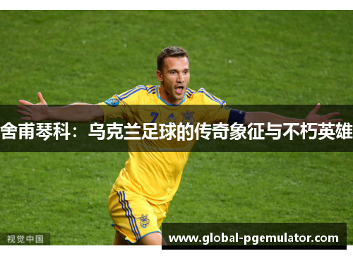 舍甫琴科：乌克兰足球的传奇象征与不朽英雄