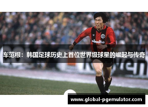 车范根：韩国足球历史上首位世界级球星的崛起与传奇