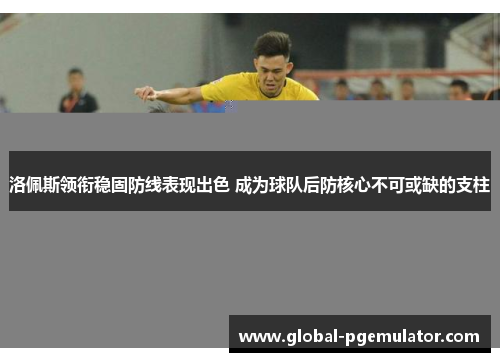 洛佩斯领衔稳固防线表现出色 成为球队后防核心不可或缺的支柱