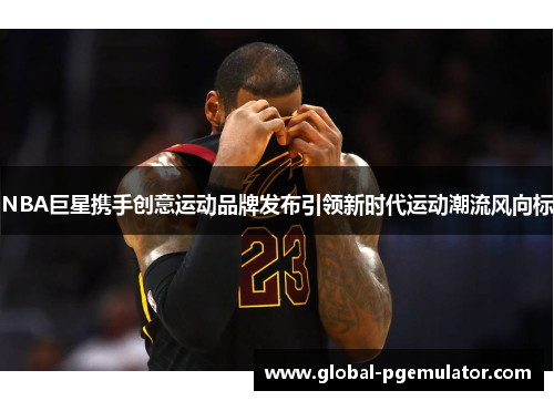 NBA巨星携手创意运动品牌发布引领新时代运动潮流风向标