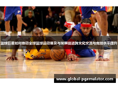 篮球巨星如何推动全球篮球运动普及与发展促进跨文化交流与竞技水平提升