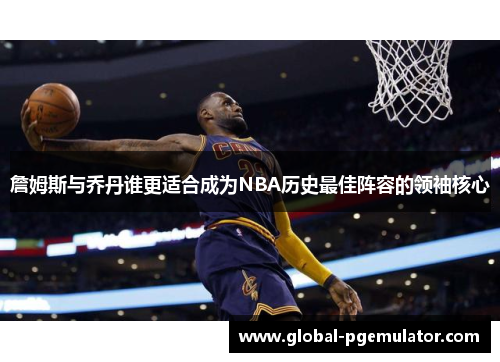 詹姆斯与乔丹谁更适合成为NBA历史最佳阵容的领袖核心