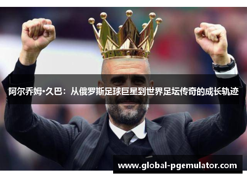 阿尔乔姆·久巴：从俄罗斯足球巨星到世界足坛传奇的成长轨迹