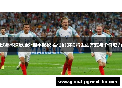 欧洲杯球员场外趣事揭秘 看他们的独特生活方式与个性魅力