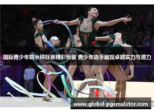 国际青少年跳水锦标赛精彩纷呈 青少年选手展现卓越实力与潜力
