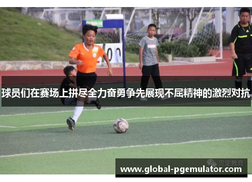球员们在赛场上拼尽全力奋勇争先展现不屈精神的激烈对抗