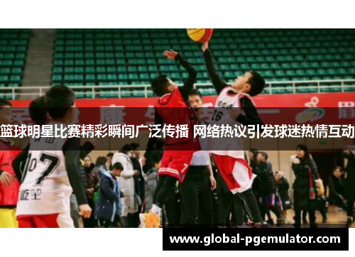 篮球明星比赛精彩瞬间广泛传播 网络热议引发球迷热情互动
