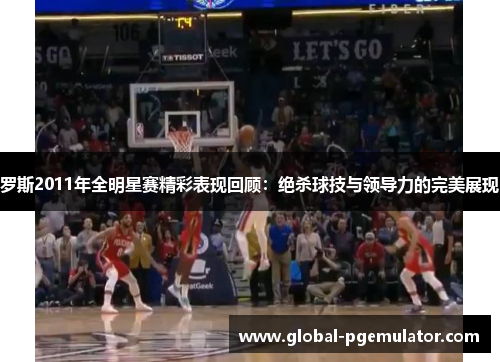 罗斯2011年全明星赛精彩表现回顾：绝杀球技与领导力的完美展现