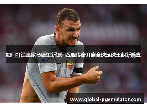如何打造皇家马德里新银河战舰传奇开启全球足球王朝新篇章
