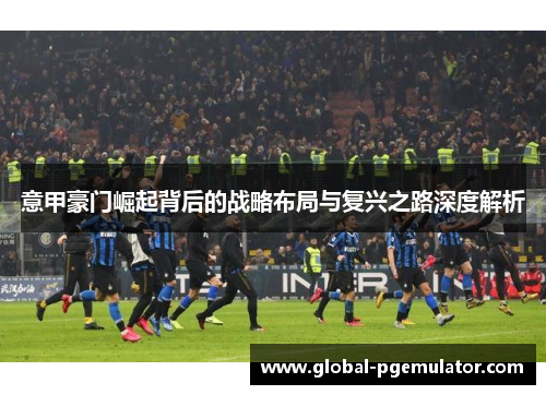 意甲豪门崛起背后的战略布局与复兴之路深度解析