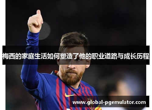 梅西的家庭生活如何塑造了他的职业道路与成长历程