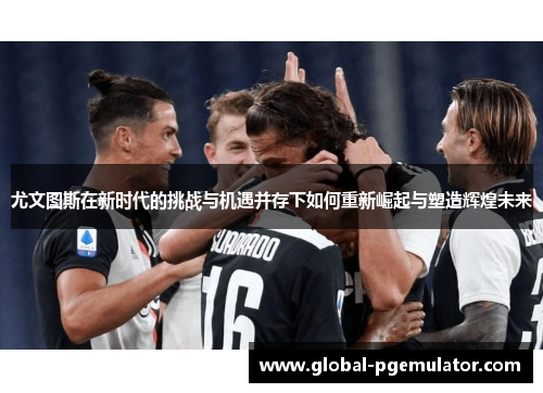 尤文图斯在新时代的挑战与机遇并存下如何重新崛起与塑造辉煌未来