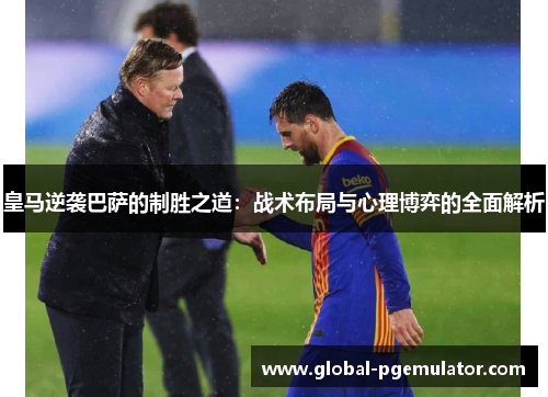皇马逆袭巴萨的制胜之道：战术布局与心理博弈的全面解析