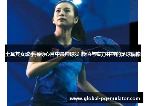 土耳其女歌手揭秘心目中最帅球员 颜值与实力并存的足球偶像