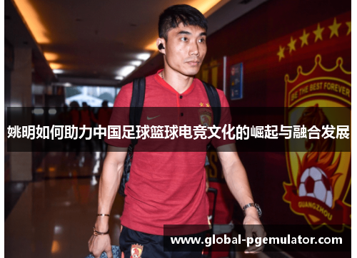 姚明如何助力中国足球篮球电竞文化的崛起与融合发展