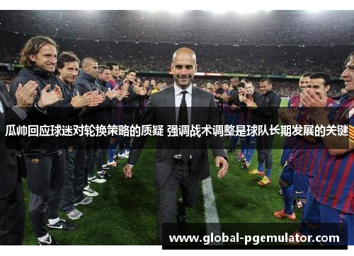 瓜帅回应球迷对轮换策略的质疑 强调战术调整是球队长期发展的关键