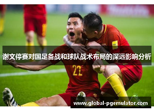 谢文停赛对国足备战和球队战术布局的深远影响分析