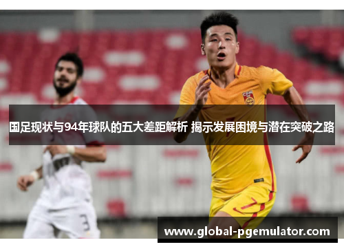 国足现状与94年球队的五大差距解析 揭示发展困境与潜在突破之路