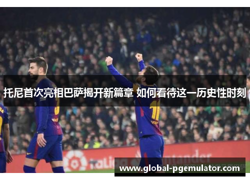 托尼首次亮相巴萨揭开新篇章 如何看待这一历史性时刻