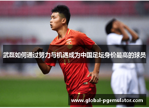 武磊如何通过努力与机遇成为中国足坛身价最高的球员