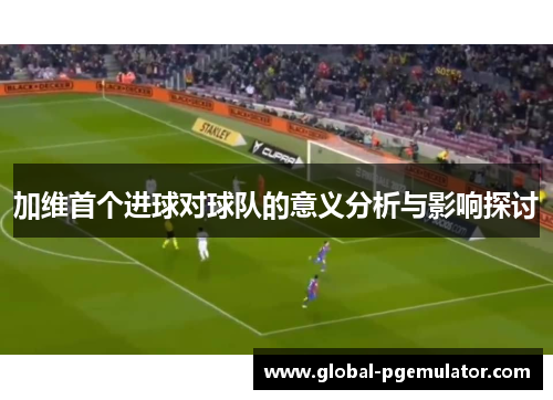 加维首个进球对球队的意义分析与影响探讨