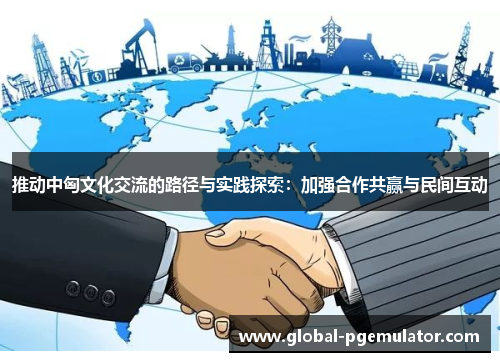 推动中匈文化交流的路径与实践探索：加强合作共赢与民间互动