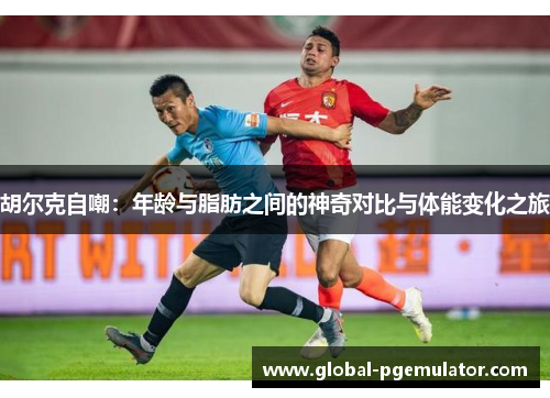 胡尔克自嘲：年龄与脂肪之间的神奇对比与体能变化之旅