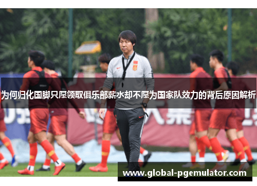 为何归化国脚只愿领取俱乐部薪水却不愿为国家队效力的背后原因解析