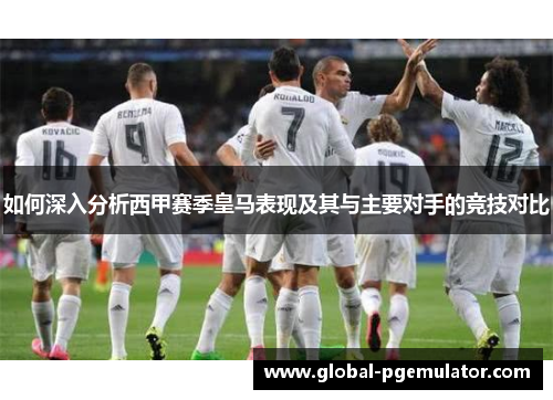 如何深入分析西甲赛季皇马表现及其与主要对手的竞技对比