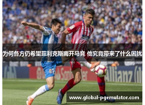 为何各方仍希望菲利克斯离开马竞 他究竟带来了什么困扰