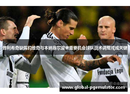 普利希奇缺阵约维奇与本纳赛尔迎来重要机会球队战术调整或成关键