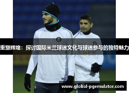 重塑辉煌：探讨国际米兰球迷文化与球迷参与的独特魅力