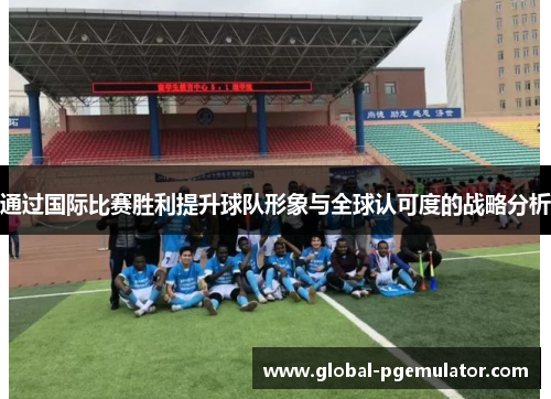 通过国际比赛胜利提升球队形象与全球认可度的战略分析