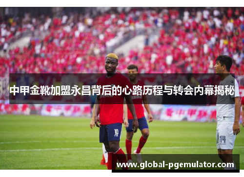 中甲金靴加盟永昌背后的心路历程与转会内幕揭秘