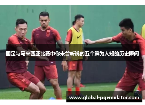 国足与马来西亚比赛中你未曾听说的五个鲜为人知的历史瞬间