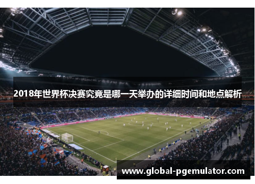 2018年世界杯决赛究竟是哪一天举办的详细时间和地点解析