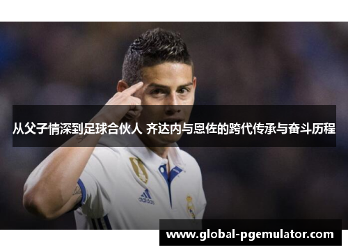 从父子情深到足球合伙人 齐达内与恩佐的跨代传承与奋斗历程