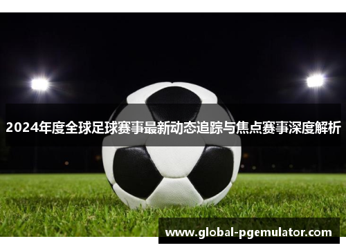 2024年度全球足球赛事最新动态追踪与焦点赛事深度解析