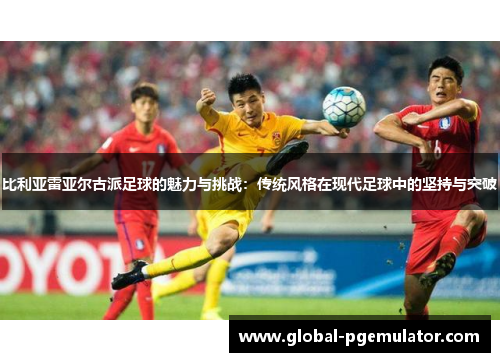 比利亚雷亚尔古派足球的魅力与挑战：传统风格在现代足球中的坚持与突破