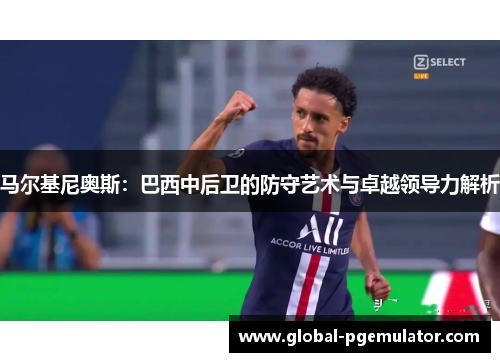 马尔基尼奥斯：巴西中后卫的防守艺术与卓越领导力解析