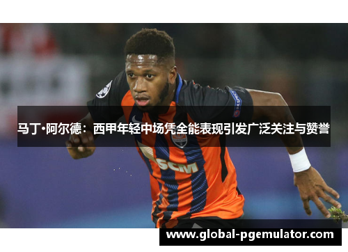 马丁·阿尔德：西甲年轻中场凭全能表现引发广泛关注与赞誉