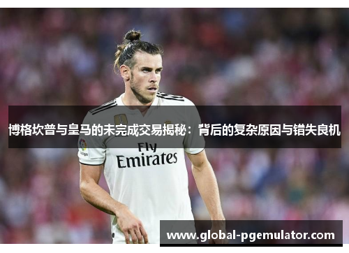 博格坎普与皇马的未完成交易揭秘：背后的复杂原因与错失良机